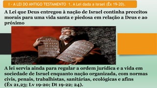 I - A LEI DO ANTIGO TESTAMENTO 1. A Lei dada a Israel (Êx 19-20).
A Lei que Deus entregou à nação de Israel continha preceitos
morais para uma vida santa e piedosa em relação a Deus e ao
próximo
A lei servia ainda para regular a ordem jurídica e a vida em
sociedade de Israel enquanto nação organizada, com normas
civis, penais, trabalhistas, sanitárias, ecológicas e afins
(Êx 21,23; Lv 19-20; Dt 19-22; 24).
 