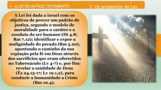 3. Os propósitos da Lei.I - A LEI DO ANTIGO TESTAMENTO
A Lei foi dada a Israel com os
objetivos de prover um padrão de
justiça, segundo o modelo de
moralidade para o caráter e a
conduta do ser humano (Dt 4.8;
Rm 7.12); identificar e expor a
malignidade do pecado (Rm 5.20),
apontando o caminho da sua
expiação pela fé em Deus através
dos sacrifícios que eram oferecidos
no Tabernáculo (Lv 4-7) e, por fim;
revelar a santidade de Deus
(Êx 24.15-17; Lv 19.1,2), para
conduzir a humanidade a Cristo
(Rm 10.4).
 