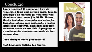 Conclusão
Agora que você já conhece o livro de
Provérbios tome uma atitude sábia: fuja da
preguiça e da maldade já! Viva uma vida
abundante com Jesus (Jo 10:10). Nosso
Mestre trabalhou duro pela sua salvação.
Trabalhe, estude com dedicação e realize
todos seus objetivos. Seja bem sucedido
em todas áreas da sua vida. A preguiça e
a maldade não acrescentam nada de bom
em sua vida.
Deus abençoe todos presentes!!!!
Prof. Leonardo Batista dos Santos.
 