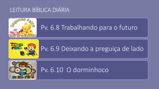 LEITURA BÍBLICA DIÁRIA
Pv. 6.8 Trabalhando para o futuro
Pv. 6.9 Deixando a preguiça de lado
Pv. 6.10 O dorminhoco
 