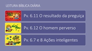 LEITURA BÍBLICA DIÁRIA
Pv. 6.11 O resultado da preguiça
Pv. 6.12 O homem perverso
Pv. 6.7 e 8 Ações inteligentes
 