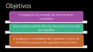 Objetivos
A preguiça nos impede de sermos bem-
sucedidos
Jesus mesmo sendo filho de Deus teve uma vida
de trabalho
A preguiça e a maldade são tratadas no livro de
Provérbios porque não agradam nosso Deus
 