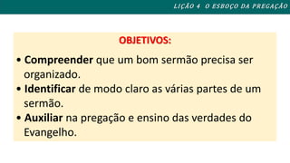 OBJETIVOS: 
L I ÇÃO 4 O ESBOÇO DA PREGAÇÃO 
• Compreender que um bom sermão precisa ser 
organizado. 
• Identificar de modo claro as várias partes de um 
sermão. 
• Auxiliar na pregação e ensino das verdades do 
Evangelho. 
 