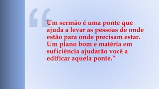 Um sermão é uma ponte que 
ajuda a levar as pessoas de onde 
estão para onde precisam estar. 
Um plano bom e matéria em 
suficiência ajudarão você a 
edificar aquela ponte.” 
 