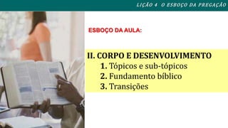 L I ÇÃO 4 O ESBOÇO DA PREGAÇÃO 
ESBOÇO DA AULA: 
II. CORPO E DESENVOLVIMENTO 
1. Tópicos e sub-tópicos 
2. Fundamento bíblico 
3. Transições 
 