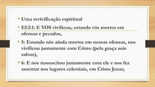 • Uma revivificação espiritual
• Ef:2:1: E VOS vivificou, estando vós mortos em
ofensas e pecados,
• 5: Estando nós ainda mortos em nossas ofensas, nos
vivificou juntamente com Cristo (pela graça sois
salvos),
• 6: E nos ressuscitou juntamente com ele e nos fez
assentar nos lugares celestiais, em Cristo Jesus;
 