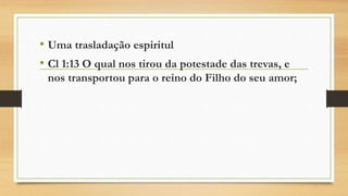 • Uma trasladação espiritul
• Cl 1:13 O qual nos tirou da potestade das trevas, e
nos transportou para o reino do Filho do seu amor;
 