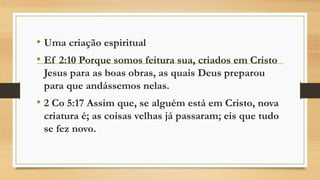 • Uma criação espiritual
• Ef 2:10 Porque somos feitura sua, criados em Cristo
Jesus para as boas obras, as quais Deus preparou
para que andássemos nelas.
• 2 Co 5:17 Assim que, se alguém está em Cristo, nova
criatura é; as coisas velhas já passaram; eis que tudo
se fez novo.
 