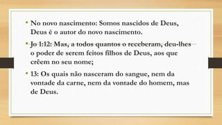 • No novo nascimento: Somos nascidos de Deus,
Deus é o autor do novo nascimento.
• Jo 1:12: Mas, a todos quantos o receberam, deu-lhes
o poder de serem feitos filhos de Deus, aos que
crêem no seu nome;
• 13: Os quais não nasceram do sangue, nem da
vontade da carne, nem da vontade do homem, mas
de Deus.
 