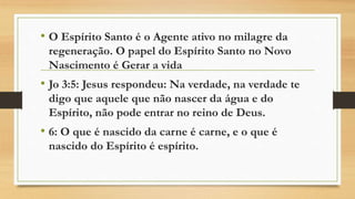• O Espírito Santo é o Agente ativo no milagre da
regeneração. O papel do Espírito Santo no Novo
Nascimento é Gerar a vida
• Jo 3:5: Jesus respondeu: Na verdade, na verdade te
digo que aquele que não nascer da água e do
Espírito, não pode entrar no reino de Deus.
• 6: O que é nascido da carne é carne, e o que é
nascido do Espírito é espírito.
 