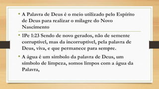 • A Palavra de Deus é o meio utilizado pelo Espírito
de Deus para realizar o milagre do Novo
Nascimento
• 1Pe 1:23 Sendo de novo gerados, não de semente
corruptível, mas da incorruptível, pela palavra de
Deus, viva, e que permanece para sempre.
• A água é um símbolo da palavra de Deus, um
símbolo de limpeza, somos limpos com a água da
Palavra,
 