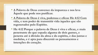 • A Palavra de Deus convence da impureza e nos leva
Àquele que pode nos purificar.
• A Palavra de Deus é viva, poderosa e eficaz He 4:12 Com
vida, e tem poder de transmitir vida àqueles que são
regenerados pelo Espírito.
• He 4:12 Porque a palavra de Deus é viva e eficaz, e mais
penetrante do que espada alguma de dois gumes, e
penetra até à divisão da alma e do espírito, e das juntas e
medulas, e é apta para discernir os pensamentos e
intenções do coração.
 