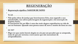REGENERAÇÃO
• Regeneração significa: NASCER DE NOVO
•
Tt 3:5
• Não pelas obras de justiça que houvéssemos feito, mas segundo a sua
misericórdia, nos salvou pela lavagem da regeneração e da renovação do
Espírito Santo,
O nascimento de um filho é uma das mais alegres experiências na vida de
um ser humano. Quando uma pessoa nasce de novo é motivo de festa no céu:
•
LC 15:7
• Digo-vos que assim haverá alegria no céu por um pecador que se arrepende,
mais do que por noventa e nove justos que não necessitam de
arrependimento.
 