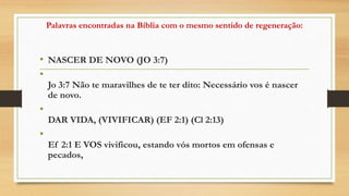 Palavras encontradas na Bíblia com o mesmo sentido de regeneração:
• NASCER DE NOVO (JO 3:7)
•
Jo 3:7 Não te maravilhes de te ter dito: Necessário vos é nascer
de novo.
•
DAR VIDA, (VIVIFICAR) (EF 2:1) (Cl 2:13)
•
Ef 2:1 E VOS vivificou, estando vós mortos em ofensas e
pecados,
 