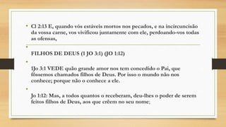 • Cl 2:13 E, quando vós estáveis mortos nos pecados, e na incircuncisão
da vossa carne, vos vivificou juntamente com ele, perdoando-vos todas
as ofensas,
•
FILHOS DE DEUS (1 JO 3:1) (JO 1:12)
•
1Jo 3:1 VEDE quão grande amor nos tem concedido o Pai, que
fôssemos chamados filhos de Deus. Por isso o mundo não nos
conhece; porque não o conhece a ele.
•
Jo 1:12: Mas, a todos quantos o receberam, deu-lhes o poder de serem
feitos filhos de Deus, aos que crêem no seu nome;
 