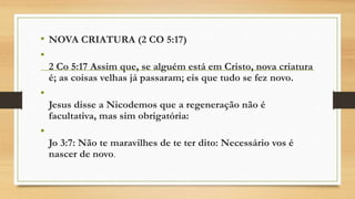 • NOVA CRIATURA (2 CO 5:17)
•
2 Co 5:17 Assim que, se alguém está em Cristo, nova criatura
é; as coisas velhas já passaram; eis que tudo se fez novo.
•
Jesus disse a Nicodemos que a regeneração não é
facultativa, mas sim obrigatória:
•
Jo 3:7: Não te maravilhes de te ter dito: Necessário vos é
nascer de novo.
 