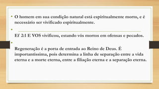 • O homem em sua condição natural está espiritualmente morto, e é
necessário ser vivificado espiritualmente.
•
Ef 2:1 E VOS vivificou, estando vós mortos em ofensas e pecados.
•
Regeneração é a porta de entrada ao Reino de Deus. É
importantíssima, pois determina a linha de separação entre a vida
eterna e a morte eterna, entre a filiação eterna e a separação eterna.
 