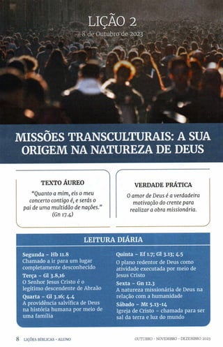 LIÇÃO 2
8 d e O u tu b ro d e 2023
/ , ' * w A
jM
LJ M f 1 j 1
* * Ê k :
! 1
ãÊk--
§ 1 *
WF
* % __________
MISSÕES TRANSCULTURAIS: A SUA
ORIGEM NA NATUREZA DE DEUS
"  r
TEXTO ÁUREO
“ Q u a n to a m im , eis o m eu
con certo co n tig o é, e serás o
p ai de u m a m u ltid ã o d e n a çõ es.”
(Gn 17.4)
V_________________ :_______
VERDADE PRÁTICA
O a m o r d e D eu s é a verd ad eira
m o tiva çã o do cren te para
rea liza r a obra m ission á ria.
___________ J
LEITURA DIARIA
Segunda - Hb 11.8
Chamado a ir para um lugar
completamente desconhecido
Terça - Gl 3.8,16
O Senhor Jesus Cristo é 0
legítimo descendente de Abraão
Quarta - Gl 3.16; 4.4
A providência salvífica de Deus
na história humana por meio de
uma família
Quinta - Ef 1.7; Gl 3.13; 4-5
O plano redentor de Deus como
atividade executada por meio de
Jesus Cristo
Sexta - Gn 12.3
A natureza missionária de Deus na
relação com a humanidade
Sábado - Mt 5.13-14
Igreja de Cristo - chamada para ser
sal da terra e luz do mundo
8 LIÇÕES BÍBLICAS •ALUNO OUTUBRO •NOVEMBRO •DEZEMBRO 2023
 