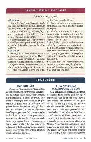 LEITURA BÍBLICA EM CLASSE
Gênesis 12.1-3; 17.1-8
Gênesis 12
1 - Ora, 0Senhordisse aAbrão: Sai-te da
tua terra, e da tua parentela, e da casa de
teu pai, para a terra que eu te mostrarei.
2 - Efar-te-ei uma grande nação, e
abençoar-te-ei, e engrandecerei 0 teu
nome, e tu serás uma bênção.
3 - E abençoarei os que te abençoarem
e amaldiçoarei os que te amaldiçoarem;
e em ti serão benditas todas asfamílias
da terra.
Gênesis 17
1- Sendo, pois,Abrão da idade de noventa
e nove anos, apareceu 0Senhor aAbrão e
disse-lhe: Eu sou 0Deus Todo-Poderoso;
anda em minha presença e sê perfeito.
2 - Eporei 0 meu concerto entre mim e
ti e te multiplicarei grandissimamente.
3 - Então, caiu Abrão sobre 0seu rosto,
efalou Deus com ele, dizendo:
4 - Quanto a mim, eis 0 meu concerto
contigo é, e serás 0pai de uma multidão
de nações.
5 - E não se chamará mais 0 teu
nome Abrão, mas Abraão será 0 teu
nome; porque por pai da multidão de
nações te tenho posto.
6-E tefareifrutificargrandissimamente
e de tifarei nações, e reis sairão de ti.
7 - Eestabelecerei 0meu concerto entre
mim etiea tua semente depois de ti em
suas gerações, por concerto perpétuo,
para te ser a ti por Deus e à tua semente
depois de ti.
8-E te darei atieà tua semente depois
de ti a terra de tuas peregrinações, toda
a terra de Canaã em perpétua possessão,
e ser-lhes-ei 0seu Deus.
COMENTÁRIO
INTRODUÇÃO
A palavra “transcultural” traz a ideia
de um missionário que transpõe as barrei­
ras da cultura de um povo, ou civilização,
para apresentar o amor de Deus. Isso
implica interação com todos os grupos
étnicos da Terra, com os diferentes as­
pectos da vida das pessoas. Na lição desta
semana, veremos que Deus escolheu uma
família para, por meio dela, alcançar todas
as famílias da Terra. Esse processo se
deu por Abraão, sua família, a nação de
Israel, a pessoa de Jesus e, finalmente, a
Igreja. Assim, contemplaremos a natureza
missionária de Deus, bem como 0 caráter
do seu amor como a base de toda a prática
missionária dos cristãos.
OUTUBRO •NOVEMBRO •DEZEMBRO 2023
I - A NATUREZA
MISSIONÁRIA DE DEUS
l. A natureza missionária de Deus
no chamado de Abrão (Gn 12.1-3). A
expressão “Sai-te da tua terra” revela
uma ordem e um chamado de Deus para
Abrão ir a um lugar que, a princípio,
ele não conhecia (Hb 11.8). Junto com
essa ordem, veio uma promessa: “em
ti serão benditas todas as famílias da
terra” (Gn 12.3). Essa promessa diz
respeito a uma bênção espiritual para
0 mundo por meio da descendência de
Abraão. Nesse sentido, 0 apóstolo Paulo
escreve que essa bênção refere-se ao
Evangelho revelado em nosso Senhor
Jesus Cristo, 0 descendente legítimo
LIÇÕES BÍBLICAS •ALUNO 9
 