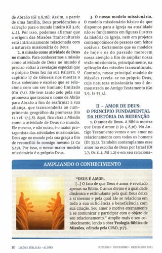 de Abraão (G1 3.8,16). Assim, a partir
de uma família, Deus providenciou a
salvação para 0 mundo inteiro (Gl 3.16;
4.4). Por isso, podemos afirmar que
a origem das Missões Transculturais
está intrinsicamente relacionada com
a natureza missionária de Deus.
2. A missão como atividade de Deus
no mundo. Para conhecermos a missão
como atividade de Deus no mundo é
preciso voltar à revelação especial que
0 próprio Deus fez na sua Palavra. O
capítulo 17 de Gênesis nos mostra o
Deus soberano e excelso que se rela­
ciona com um ser humano limitado
(Gn 17.1). Ele tem tanto zelo pela sua
promessa que trocou 0 nome de Abrão
para Abraão a fim de reafirmar a sua
aliança, que transcenderia ao cum­
primento geográfico da promessa (Gn
12.1 cf. 17.5,8). Aqui, fica clara a Missão
como a atividade de Deus no mundo.
Ele mesmo, e não outro, é 0 maior pro­
tagonista das atividades missionárias.
Deus age no mundo pela sua graça a fim
de reconciliá-lo consigo mesmo (2 Co
5.19). Por isso, 0 nosso maior modelo
missionário é o próprio Deus.
3. O nosso modelo missionário.
O modelo missionário básico de que
dispomos para a Igreja na atualidade
não se fundamenta em figuras ilustres
da história da Igreja, nem em projetos
contemporâneos de pessoas com feitos
notáveis. Certamente que os modelos
de hoje e os do passado merecem
nossa atenção a fim de ampliar nossa
visão missionária, principalmente, na
aplicação das missões transculturais.
Contudo, nosso principal modelo de
Missões revela-se no próprio Deus,
cuja natureza missionária nos é de­
monstrada no Antigo Testamento (Gn
3.9; Is 55-4).
II - AMOR DE DEUS:
O PRINCÍPIO FUNDAMENTAL
DA HISTÓRIA DA REDENÇÃO
1. Oamor de Deus. A Bíblia mostra
que Deus é amor (1 Jo 4.8,16). No An­
tigo Testamento vemos 0 seu amor no
relacionamento com todos os homens
(Dt 33.3). Também contemplamos esse
amor na escolha de Deus por Israel (Dt
7.7; Os 11.1; Ml 1.2) e em seu relaciona-
AM PLIANDO O CONHECIMENTO
“DEUS ÊAMOR.
[...] O fato de que Deus é amor é revelado
apenas na Bíblia. O amor divino é a qualidade
dinâmica e estimulante pela qual Deus deixa
a si mesmo e pela qual Ele se relaciona em
toda a sua suficiência e beneficência com
sua criação. Seu amor 0 motiva eternamente
a se comunicar e participar com 0 objeto de
seu relacionamento.” Amplie mais o seu co­
nhecimento, lendo a obra Teologia Bíblica de
Missões, editada pela CPAD, p.73.
1 0 LIÇÕES BÍBLICAS •ALUNO OUTUBRO •NOVEMBRO •DEZEMBRO 2023
 