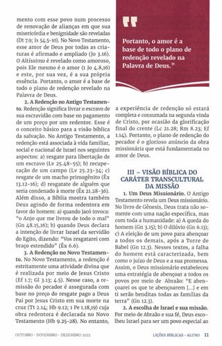 mento com esse povo num processo
de renovação de alianças em que sua
misericórdia e benignidade são reveladas
(Dt 7.9; Is 54.5-10). No Novo Testamento,
esse amor de Deus por todas as cria­
turas é afirmado e ampliado (Jo 3.16).
O Altíssimo é revelado como amoroso,
pois Ele mesmo é o amor (1 Jo 4.8,16)
e este, por sua vez, é a sua própria
essência. Portanto, 0 amor é a base de
todo o plano de redenção revelado na
Palavra de Deus.
2. A Redenção noAntigo Testamen­
to. Redenção significa livrar 0escravo de
sua escravidão com base no pagamento
de um preço por um redentor. Esse é
0 conceito básico para a visão bíblica
da salvação. No Antigo Testamento, a
redenção está associada à vida familiar,
social e nacional de Israel nos seguintes
aspectos: a) resgate para libertação de
um escravo (Lv 25.48-55); b) recupe­
ração de um campo (Lv 25.23-34; c)
resgate de um macho primogênito (Êx
13.12-16); d) resgatate de alguém que
seria condenado à morte (Êx 21.28-36).
Além disso, a Bíblia mostra também
Deus agindo de forma redentora em
favor do homem: a) quando Jacó invoca:
“0 Anjo que me livrou de todo o mal”
(Gn 48.15,16); b) quando Deus declara
a intenção de livrar Israel da servidão
do Egito, dizendo: “Vos resgatarei com
braço estendido” (Êx 6.6).
3. A Redenção no Novo Testamen­
to. No Novo Testamento, a redenção é
estritamente uma atividade divina que
é realizada por meio de Jesus Cristo
(Ef 1.7; G1 3.13; 4.5). Nesse caso, a re­
missão do pecador é assegurada com
base no preço do resgate pago a Deus
Pai por Jesus Cristo em sua morte na
cruz (Tt 2.14; Hb 9.12; 1 Pe 1.18,19) cuja
obra redentora é declarada no Novo
Testamento (Hb 9.25-28). No entanto,
Portanto, o amor é a
base de todo o plano de
redenção revelado na
Palavra de Deus.”
VI
a experiência de redenção só estará
completa e consumada na segunda vinda
de Cristo, por ocasião da glorificação
final do crente (Lc 21.28; Rm 8.23; Ef
1.14). Portanto, 0 plano de redenção do
pecador é 0 glorioso anúncio da obra
missionária que está fundamentada no
amor de Deus.
III - VISÃO BÍBLICA DO
CARÁTER TRANSCULTURAL
DA MISSÃO
1. Um Deus Missionário. O Antigo
Testamento revela um Deus missionário.
No livro de Gênesis, Deus trata não so­
mente com uma nação específica, mas
com toda a humanidade: a) A queda do
homem (Gn 3.15); b) O dilúvio (Gn 6.13);
c) A eleição de um povo para abençoar
a todos os demais, após a Torre de
Babel (Gn 12.3). Nesses textos, a falha
do homem está caracterizada, bem
como 0 juízo de Deus e a sua promessa.
Assim, 0 Deus missionário estabeleceu
uma estratégia de abençoar a todos os
povos por meio de Abraão: “E aben­
çoarei os que te abençoarem [...] e em
ti serão benditas todas as famílias da
terra” (Gn 12.3).
2. A escolha de Israel e sua missão.
Por meio de Abraão e sua fé, Deus esco­
lheu Israel para ser um povo especial ao
OUTUBRO •NOVEMBRO •DEZEMBRO 2023 LIÇÕES BÍBLICAS •ALUNO 11
 