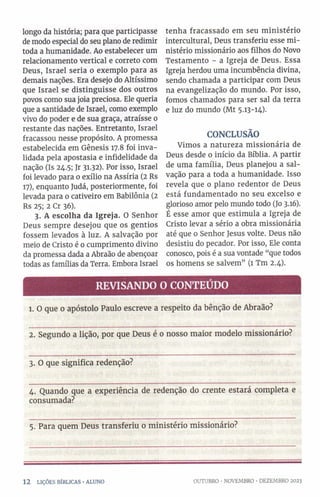 longo da história; para que participasse
de modo especial do seu plano de redimir
toda a humanidade. Ao estabelecer um
relacionamento vertical e correto com
Deus, Israel seria o exemplo para as
demais nações. Era desejo do Altíssimo
que Israel se distinguisse dos outros
povos como sua joia preciosa. Ele queria
que a santidade de Israel, como exemplo
vivo do poder e de sua graça, atraísse o
restante das nações. Entretanto, Israel
fracassou nesse propósito. A promessa
estabelecida em Gênesis 17.8 foi inva­
lidada pela apostasia e infidelidade da
nação (Is 24.5; Jr 3132). Por isso, Israel
foi levado para 0 exílio na Assíria (2 Rs
17), enquanto Judá, posteriormente, foi
levada para 0 cativeiro em Babilônia (2
Rs 25; 2 Cr 36).
3. A escolha da Igreja. O Senhor
Deus sempre desejou que os gentios
fossem levados à luz. A salvação por
meio de Cristo é 0 cumprimento divino
da promessa dada a Abraão de abençoar
todas as famílias da Terra. Embora Israel
tenha fracassado em seu ministério
intercultural, Deus transferiu esse mi­
nistério missionário aos filhos do Novo
Testamento - a Igreja de Deus. Essa
Igreja herdou uma incumbência divina,
sendo chamada a participar com Deus
na evangelização do mundo. Por isso,
fomos chamados para ser sal da terra
e luz do mundo (Mt 5.13-14).
CONCLUSÃO
Vimos a natureza missionária de
Deus desde 0 início da Bíblia. A partir
de uma família, Deus planejou a sal­
vação para a toda a humanidade. Isso
revela que o plano redentor de Deus
está fundamentado no seu excelso e
glorioso amor pelo mundo todo (Jo 3.16).
É esse amor que estimula a Igreja de
Cristo levar a sério a obra missionária
até que 0 Senhor Jesus volte. Deus não
desistiu do pecador. Por isso, Ele conta
conosco, pois é a sua vontade “que todos
os homens se salvem” (1 Tm 2.4).
REVISANDO O CONTEÚDO
1. O que o apóstolo Paulo escreve a respeito da bênção de Abraão?
2. Segundo a lição, por que Deus é 0 nosso maior modelo missionário?
3. O que significa redenção?
4. Quando que a experiência de redenção do crente estará completa e
consumada?
5. Para quem Deus transferiu 0 ministério missionário?
1 2 LIÇÕES BÍBLICAS •ALUNO OUTUBRO ■NOVEMBRO •DEZEMBRO 2023
 