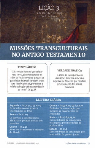 LIÇÃO 3
15 de Outubro de 2023
Dia do Professor
' í '- > (
MISSÕES TRANSCULTURAIS
NO ANTIGO TESTAMENTO
TEXTO ÁUREO
“D isse m ais: Pou co é qu e sejas 0
m eu servo, para restaurares as
tribos d e Jacó e tom a res a trazer os
guardados de Israel; ta m b ém te dei
para lu z dos gentios, para seres a
m in ha salvação até à extrem id ad e
da terra.” (Is 49.6)
V _______________________
r
VERDADE PRÁTICA
Oa m o r de D eu s para com
as n a çõ es d ev e ser 0 m esm o
o b jetiv o de tod os os q u e m ilita m
p ela sa lva çã o d as a lm a s
p erd id a s.
____________________________
LE ITU R A D IARIA
Segunda - Is 42.5-7; 43.10-13
Os israelitas como servos e
testemunhas de Deus
Terça - Ez 22.1-5
Os desvios, a desobediência,
idolatrias e pecados morais dos
israelitas
Quarta - Jo 4.42
Jesus: De Israel como o Salvador
do Mundo
Quinta - Is 45.6,22; 49.6; 52.10
Profecias de restauração que
incluem as nações entre os
redimidos
Sexta - 1 Rs 17.8,9,23,24
Deus em busca de uma pessoa
estrangeira por intermédio do
profeta Elias
Sábado - Jn 1.1,2
Deus em busca de uma nação por
intermédio do profeta Jonas
OUTUBRO •NOVEMBRO •DEZEMBRO 2023 LIÇÕES BÍBLICAS •ALUNO 1 3
 