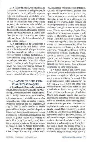 2. A falha de Israel. Os israelitas se
contaminaram com as religiões pagãs
dos povos vizinhos, além de se preo­
cuparem muito com a identidade racial
e nacional, deixando de lado a vocação
de ser testemunhas para Deus. Nesse
aspecto, são muitos os relatos bíblicos
que dão conta dos desvios dos israelitas,
da sua desobediência, idolatrias e pecados
morais que relativizaram a aliança com
Deus (Ez 22.1-5). Entretanto, em meio a
tudo isso, Israel não deixou de ser bênção
para outras nações.
3. A contribuição de Israel para o
mundo. Apesar de suas falhas, Deus
tornou Israel uma bênção para as na­
ções. Por exemplo, os judeus receberam
e preservaram o Antigo Testamento, 0
traduziram em grego, a língua mais usada
naquele período; além de escribas judeus
manterem viva a ideia de que um dia os
povos e as nações ouviriam a Palavra de
Deus e responderiam a ela. Nesse sentido,
Jesus Cristo, a Palavra encarnada, veio de
Israel como 0Salvador do Mundo (Jo4.42).
II - O AMOR DE DEUS PARA
COM OUTRAS NAÇÕES
1. Os olhos de Deus sobre todos os
povos. Johannes Blauw, erudito em Mis-
siologia, que escreveu sobre os fundamen­
tos do Antigo Testamento para Missões,
afirma que desde 0início Deus mantinha
seus olhos em todas as nações e povos.
Podemos perceber isso nos capítulos 40
a 55 do livro do profeta Isaías, na ida do
profeta Elias a Serepta e no livro do profeta
Jonas. Nos livros proféticos encontramos
profecias de restauração, incluindo um dia
futuro no qual as nações estarão entre os
redimidos (Is 45.6,22; 49.6; 52.10). Por­
tanto, a preocupação de Deus para com
as nações é clara no Antigo Testamento.
2. A viúva de Sarepta e o profeta
Elias. Sarepta é uma antiga cidade fení-
cia, localizada próxima ao sul de Sidom.
Quando Elias profetizou a grande seca
que haveria na terra e castigaria Israel,
Deus 0 enviou justamente à cidade de
Sarepta, à casa de uma viúva que era
muito pobre. Quando Elias chegou, ela
estava preparando a última comida que
tinha em casa, já convencida de que ela
e seu filho morreriam logo depois. Mas,
quando a viúva obedeceu à palavra de
Elias, foi abençoada com 0 milagre da
botija (a multiplicação da farinha e do
azeite). Em seguida, 0 filho dela adoeceu
e morreu. Nesse momento, Elias fez
uma coisa maravilhosa que ela nunca
esperaria. Pelo poder de Deus, 0 profeta
ressuscitou 0 menino e 0restaurou à vida.
A mãe do menino falou: “Nisto conheço,
agora, que tu és homem de Deus e que a
palavra do Senhor na tua boca é verdade”
(1 Rs 17.24). Dessa forma, Deus se tornou
conhecido de uma estrangeira.
3. Amissão deJonasemNínive. Jonas
foi um dos poucos missionários bíblicos
para os estrangeiros. Não é por acaso
que 0tema do seu livro é “a misericórdia
de Deus para com todos os homens” (Jn
1.2; 3.2; 4.4-11). Mesmo não tendo um
conhecimento mais claro sobre de que
maneira Israel deveria abençoar as nações,
Jonas recebeu a ordem específica de ir a
Nínive para advertir aquele povo sobre 0
juízo divino que estava prestes a se abater
sobre os ninivitas, como consequência
de seus muitos pecados. Nínive era a
capital da Assíria, uma nação perversa,
cruel e imoral (Na 1.11; 2.12,13; 3.1,4,16,19).
A Bíblia de Estudo Pentecostal (CPAD), ao
comentar 0capítulo 3do livro, destaca ter
sido um dos despertamentos espirituais
mais notáveis da história, quando o rei
conclama a todos ao jejum e à oração e,
por isso, 0 juízo não recaiu sobre eles.
Como a cidade não foi condenada, em
razão do arrependimento do povo, 0
OUTUBRO •NOVEMBRO •DEZEMBRO 2023 LIÇÕES BÍBLICAS •ALUNO 1 5
 