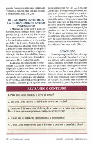 profeta ficou profundamente indignado.
Todavia, o Senhor o fez ver que Ele ama
a humanidade toda (Jn 4.11).
III - ALIANÇAS ENTRE DEUS
E A HUMANIDADE NO ANTIGO
TESTAMENTO
1. Alianças de Deus. Com a queda do
homem, toda a criação ficou sujeita ao
pecado (Gn 3.1-6; Rm 8.20). Entretanto,
Deus providenciou meios para redimir
a humanidade e restaurar a comunhão
perdida (1 Pe 1.19,20). Assim, Ele esta­
beleceu algumas alianças com o homem
a fim de tornar conhecida a sua glória
entre as nações e receber delas a legítima
adoração. Por isso, há na Bíblia alianças
denominadas condicionais e incondicio­
nais entre Deus e a humanidade.
2. Aliança incondicional e condi­
cional. A Aliança Incondicional é uma
disposição soberana de Deus, mediante a
qual Ele estabelece um contrato incon­
dicional ou declarativo com o homem,
obrigando-se em graça, por um juramen­
to irrestrito, a conceder, de sua própria
iniciativa, bênçãos para aqueles com
quem compactua (Gn 12.1-4). A Aliança
Condicional é uma proposta de Deus, em
que, num contrato condicional e mútuo
com 0 ser humano, segundo condições
preestabelecidas, Ele promete conceder
bênçãos especiais ao indivíduo, desde
que este cumpra perfeitamente certas
condições, bem como executar punições
precisas em caso de não cumprimento
(Dt 28). Assim, por meio de suas alianças,
Deus firmou um compromisso com o rei
Davi de alcance mundial, que resultou no
advento do Senhor Jesus como Salvador,
enviado por Deus ao mundo (Gl 4.4).
CONCLUSÃO
Vimos que 0 plano de Deus abrange
toda a humanidade. Seu alvo é revelar a
sua glória a todos os povos. Por diversas
vezes, Israel foi advertido pelos profetas
para não guardar a mensagem de salva­
ção somente para si, mas proclamá-la
“entre as nações a sua glória, entre
todos os povos, as suas maravilhas” (SI
96.3). Essa é uma raiz muito importante
do Antigo Testamento para entender as
missões no Novo, tema da próxima lição.
REVISANDO O CONTEÚDO
1. Para que Deus chamou 0 povo de Israel?
2. Em que Deus tornou Israel diante de outras nações?
3. Quais os dois exemplos bíblicos, de acordo com a lição, que mostram
Deus interessado em pessoas e nações estrangeiras?
4. O que são as alianças incondicional e condicional?
5. O que Deus estabeleceu com 0 homem e qual foi 0 propósito disso?
1 6 LIÇÕES BÍBLICAS •ALUNO OUTUBRO •NOVEMBRO •DEZEMBRO 2023
 