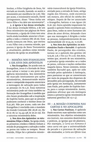 Senhor, o Filho Unigênito de Deus, foi
enviado ao mundo, fazendo-se assim o
missionário por excelência (Jo 3.16). Não
por acaso, 0 missionário escocês, David
Livingnstone, disse: “Deus tinha um
único filho e fez dele um missionário”.
3. A Igreja à luz dessa revelação.
À luz dessa revelação bíblica, a de um
Deus missionário nas páginas do Novo
Testamento, a Igreja de Cristo tem uma
tarefa ainda inacabada: anunciar 0 Evan­
gelho a toda a criatura (Mt 28.19). Essa
tarefa começou em Deus, que enviou
0 seu Filho com a mesma missão, que
passou à Igreja do Novo Testamento
e, atualmente, perdura como missão
primeira da igreja na atualidade.
II - MISSÕES NOS EVANGELHOS
E EM ATOS DOS APÓSTOLOS
1. Nos Evangelhos. De acordo com os
Evangelhos, Jesus é o Enviado de Deus
para salvar e tornar 0 seu povo uma
agência missionária. Seu ministério
foi marcado inteiramente por ações
missionárias, demonstrando muito
amor e compaixão enquanto anunciava
a mensagem de salvação para todas
as pessoas (Is 61.1,2). Essa natureza
missionária pode ser vista também na
formação dos Evangelhos à medida que
eles foram produzidos sob a inspiração
do Espírito Santo, para que as pessoas
pudessem conhecer o Senhor Jesus (Jo
8.32,36). Não por acaso, cada um dos
Evangelhos é concluído com 0 mandato
da Grande Comissão (Mt 28,18-20; Mc
16.15-18; Lc 24.44-48; Jo 20.21-23). Eis
a natureza missionária deles.
2. Nos Atos dos Apóstolos: os mis­
sionários Filipe e Pedro. Na igreja cristã,
os primeiros cristãos e líderes tinham a
missão de propagarem a salvação a todos
os povos em todos os tempos. Nesse
sentido, Filipe foi o primeiro missio­
nário transcultural da Igreja Primitiva,
enviado para a estrada de Gaza, antiga
região dos filisteus, onde encontrou
um eunuco, alto oficial da rainha dos
etíopes. Depois de lhe ter anunciado
o Evangelho, batizou-o nas águas (At
8.26-39). Outro episódio importante foi
quando 0 apóstolo Pedro reconheceu que,
para Deus, todos os seres humanos são
alvos do amor divino, deixando claro
que sua mensagem é dirigida a todas
as pessoas, independentemente de sua
nacionalidade (At 10.34,35; 11.17,18).
3. Nos Atos dos Apóstolos: os mis­
sionários Paulo e Barnabé. O apóstolo
Paulo, de perseguidor dos cristãos,
tornou-se o apóstolo dos gentios (At
9.15,16; 3.8; l Tm 2,7; Tt 2.11). Em Atos,
vemos que, através de seu ministério,
a primeira igreja estendeu-se a todos
os povos, culturas e nações conhecidos
naquela época. Nesse contexto, temos
também Barnabé que, após ter sido
enviado pelos apóstolos à Antioquia,
para pastorear os que se converteram
por meio da pregação dos dispersos de
Jerusalém pela perseguição, foi enviado
pela igreja em Antioquia, juntamente
com Paulo, pelo poder do Espírito San­
to, para 0 campo missionário. Assim,
podemos afirmar que em Antioquia
estava a primeira igreja missionária de
natureza gentílica (At 13.1-4).
III - A MISSÃO CUMPRIDA NAS
CARTAS E NO APOCALIPSE
l. Nas Cartas Paulinas. O apóstolo
Paulo escreveu suas epístolas como um
missionário. Seu objetivo missionário
era instruir, nos assuntos doutrinários
e práticos, as igrejas que ele plantava.
Por exemplo, a Carta aos Romanos é
uma carta em que a universalidade
do pecado e 0 processo de salvação
são ensinados; a Carta aos Efésios traz
OUTUBRO •NOVEMBRO •DEZEMBRO 2023 LIÇÕES BÍBLICAS •ALUNO 1 9
 