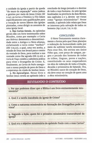 a unidade da igreja a partir da queda
“do muro da separação” entre judeus
e gentios por meio de Jesus Cristo (Ef
2.14); as Cartas a Timóteo e a Tito lidam
especificamente com qualificações para
a vocação de novos líderes das igrejas
plantadas, como dirigir os assuntos de
uma igreja local.
2. Nas Cartas Gerais. As epístolas
gerais dão um forte testemunho sobre
Missões, como por exemplo: a Carta
aos Hebreus demonstra a descontinui-
dade entre a Antiga e a Nova aliança,
enfatizando a nova como “ melhor”
(Hb 7.19,22), a qual, uma vez aceita, a
missão de Deus nos levará para 0 centro
da vontade de Deus, para realizar a sua
vontade como lhe agrada (Hb 13.20); a
Carta deTiago contém a sabedoria prática
para viver 0 Evangelho de Cristo. E,
finalmente, as Cartas de Pedro assegu­
ram a nossa posição de povo de Deus e
a esperança da vinda do Senhor Jesus.
3. No Apocalipse. Nesse livro o
Senhor Jesus revela ao apóstolo João a
conclusão da longa jornada e 0 destino
de toda a raça humana. As sete igrejas
localizadas na província da Ásia Menor,
nos capítulos 2 e 3, devem ser vistas
como “ igrejas missionárias”. Nesse
sentido, 0 apóstolo João relata que Deus
se interessa pela salvação de todos os
homens (Ap 5.9,10; 7.9; 11.15)-
CONCLUSÃO
O Novo Testamento mostra clara­
mente a forma pela qual Deus planejou
a redenção da humanidade caída por
meio da sublime tarefa missionária.
Para esse fim, Ele enviou seu único
Filho que, com preço de sangue, pa­
gou 0 pecado dos homens de todas
as tribos, línguas, povos e nações,
constituindo-os seus cooperadores
na obra de redenção de toda a Criação,
decaída e prisioneira de Satanás. Ora,
se Missões nasce do coração de Deus,
ela deve estar no coração de quem ama
a obra missionária.
REVISANDO O CONTEÚDO
1. Por que podemos dizer que a Bíblia é um livro eminentemente m is­
sionário?
2. Qual é a tarefa inacabada da Igreja de Cristo?
3. Como a natureza missionária na formação dos Evangelhos pode ser
vista?
4. Segundo a lição, quem foi 0 primeiro missionário transcultural da
Igreja?
5. Qual era 0 objetivo missionário do apóstolo Paulo com a suas Cartas?
2 0 LIÇÕES BÍBLICAS •ALUNO OUTUBRO •NOVEMBRO •DEZEMBRO 2023
 