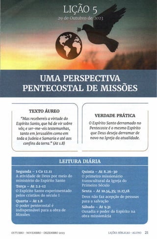 29 de Outubro de 2023
UMA PERSPECTIVA
PENTECOSTAL DE MISSÕES
" 
TEXTO ÁUREO
“M a s recebereis a virtu d e do
E spírito Santo, qu e há de vir sobre
vós; e s e r -m e -e is testem u n h a s,
tan to em Jeru salém co m o em
toda a Judeia e S am a ria e a té aos
con fin s da terra.” (A t 1.8)
______________________________
/
VERDADE PRÁTICA
O E sp írito S a n to d erra m a d o no
P en teco ste é 0 m esm o E sp írito
q u e D eu s d eseja d erra m a r de
n ovo na Igreja da a tu a lid a d e.
__________J
LE ITU R A DIARIA
Segunda - l Co 12.11
A atividade de Deus por meio do
ministério do Espírito Santo
Terça - At 2.1-12
O Espírito Santo experimentado
pelos cristãos do século 1
Quarta - At 1.8
O poder pentecostal é
indispensável para a obra de
Missões
Quinta - At 8.26-30
O primeiro missionário
transcultural da Igreja do
Primeiro Século
Sexta - At 10.34,35; 11.17,18
Deus não faz acepção de pessoas
para a salvação
Sábado - At 9.31
Ousadia e poder do Espírito na
obra missionária
OUTUBRO •NOVEMBRO •DEZEMBRO 2023 LIÇÕES BÍBLICAS •ALUNO 2 1
 