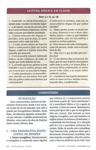 LEITURA BÍBLICA EM CLASSE
Atos 2.1-8,14-18
1 - Cumprindo-se0diade Pentecostes, es­
tavam todos reunidos no mesmo lugar;
2 -e,de repente, veiodocéu umsom, como
deumventoveementeeimpetuoso, eencheu
toda acasa em que estavamassentados.
3 - Eforam vistas por eles línguas re­
partidas, como que de fogo, as quais
pousaram sobre cada um deles.
4 - E todos foram cheios do Espírito
Santo e começaram a falar em outras
línguas, conforme 0Espírito Santo lhes
concedia quefalassem.
5 - Eem Jerusalém estavam habitando
judeus, varões religiosos, de todas as
nações que estão debaixo do céu.
6 -E, correndoaquelavoz, ajuntou-se uma
multidão e estava confusa, porque cada
um os ouviafalar na sua própria língua.
7 - E todos pasmavam e se maravilha­
vam, dizendo uns aos outros: Pois quê!
Não são galileus todos esses homens que
estãofalando?
8 Como pois os ouvimos, cada um, na
nossa própria língua em que somos
nascidos?
14 - Pedro, porém, pondo-se em pé com
os onze, levantou a voz e disse-lhes:
Varões judeus e todos os que habitais
em Jerusalém, seja-vos isto notório, e
escutai as minhas palavras.
15 - Estes homens não estão embriagados,
como vós pensais, sendo esta a terceira
hora do dia.
16 - Mas isto é 0 quefoi dito pelo pro­
feta Joel:
17 - E nos últimos dias acontecerá, diz
Deus, que do meu Espírito derramarei
sobre toda a carne; e os vossos filhos e
as vossas filhas profetizarão, os vossos
jovens terão visões, e os vossos velhos
sonharão sonhos;
18 - e tambémdo meuEspíritoderramarei
sobre os meus servos e minhas servas,
naqueles dias, e profetizarão.
COMENTÁRIO
INTRODUÇÃO
Uma característica notável do Mo­
vimento Pentecostal, desde 0 seu início,
na virada do século passado, tem sido a
paixão por Evangelismo e Missões. Nesta
lição, estudaremos algumas característi­
cas que marcam 0trabalho pentecostal em
Missões, uma marca da obra do Espírito
Santo nestes últimos dias.
I - UMA PERSPECTIVA PENTE­
COSTAL DE MISSÕES
1. Somosevangélicos. Historicamente,
0 evangélico é conhecido como alguém
2 2 LIÇÕES BÍBLICAS •ALUNO
que enfatiza (l) o compromisso pessoal
com Jesus a partir do “novo nascimento”,
(2) a autoridade bíblica e (3) 0 apelo de
anunciar a Cristo aos outros. Basicamente,
esses princípios são 0 que os evangélicos
têm em comum. Eles tornam-se num
impulso evangélico com raiz histórica na
tríplice ênfase da Reforma Protestante: l)
a autoridade das Escrituras, (2) a salvação
pela fé e (3) 0 sacerdócio universal dos
crentes. Então, de acordo com o missiólogo
Paul Pommerville, podemos dizer que 0
Movimento Pentecostal contribuiu com
esse impulso evangélico, descrito acima,
com anatureza dinâmica dafé cristã. Esse
OUTUBRO •NOVEMBRO •DEZEMBRO 2023
 