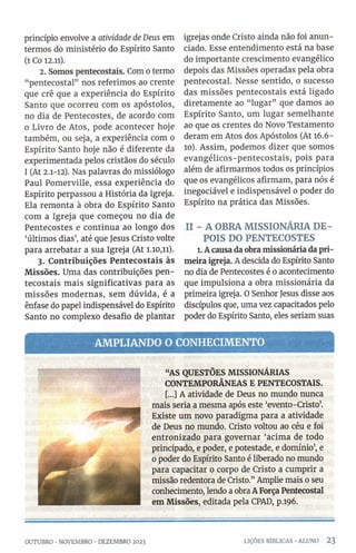 princípio envolve a atividade de Deus em
termos do ministério do Espírito Santo
(1 Co 12.11).
2. Somos pentecostais. Com o termo
“pentecostal” nos referimos ao crente
que crê que a experiência do Espírito
Santo que ocorreu com os apóstolos,
no dia de Pentecostes, de acordo com
0 Livro de Atos, pode acontecer hoje
também, ou seja, a experiência com o
Espírito Santo hoje não é diferente da
experimentada pelos cristãos do século
1 (At 2.1-12). Nas palavras do missiólogo
Paul Pomerville, essa experiência do
Espírito perpassou a História da Igreja.
Ela remonta à obra do Espírito Santo
com a Igreja que começou no dia de
Pentecostes e continua ao longo dos
‘últimos dias’, até que Jesus Cristo volte
para arrebatar a sua Igreja (At 1.10,11).
3. Contribuições Pentecostais às
Missões. Uma das contribuições pen­
tecostais mais significativas para as
missões modernas, sem dúvida, é a
ênfase do papel indispensável do Espírito
Santo no complexo desafio de plantar
igrejas onde Cristo ainda não foi anun­
ciado. Esse entendimento está na base
do importante crescimento evangélico
depois das Missões operadas pela obra
pentecostal. Nesse sentido, o sucesso
das missões pentecostais está ligado
diretamente ao “lugar” que damos ao
Espírito Santo, um lugar semelhante
ao que os crentes do Novo Testamento
deram em Atos dos Apóstolos (At 16.6-
10). Assim, podemos dizer que somos
evangélicos-pentecostais, pois para
além de afirmarmos todos os princípios
que os evangélicos afirmam, para nós é
inegociável e indispensável 0 poder do
Espírito na prática das Missões.
II - A OBRA MISSIONÁRIA DE­
POIS DO PENTECOSTES
1. Acausa daobra missionária dapri­
meira igreja. A descida do Espírito Santo
no dia de Pentecostes é 0 acontecimento
que impulsiona a obra missionária da
primeira igreja. O Senhor Jesus disse aos
discípulos que, uma vez capacitados pelo
poder do Espírito Santo, eles seriam suas
AM PLIANDO O CONHECIMENTO
“AS QUESTÕES MISSIONÁRIAS
CONTEMPORÂNEAS E PENTECOSTAIS.
[...] A atividade de Deus no mundo nunca
mais seria a mesma após este ‘evento-Cristo’.
Existe um novo paradigma para a atividade
de Deus no mundo. Cristo voltou ao céu e foi
entronizado para governar ‘acima de todo
principado, e poder, e potestade, e domínio’, e
0 poder do Espírito Santo é liberado no mundo
para capacitar o corpo de Cristo a cumprir a
missão redentora de Cristo.” Amplie mais 0 seu
conhecimento, lendo a obra AForçaPentecostal
em Missões, editada pela CPAD, p.196.
OUTUBRO •NOVEMBRO •DEZEMBRO 2023 LIÇÕES BÍBLICAS •ALUNO 2 3
 
