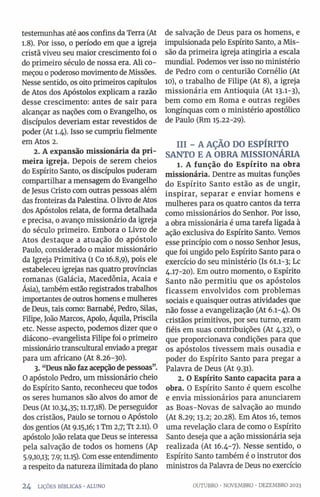 testemunhas até aos confins da Terra (At
1.8). Por isso, o período em que a igreja
cristã viveu seu maior crescimento foi o
do primeiro século de nossa era. Ali co­
meçou o poderoso movimento de Missões.
Nesse sentido, os oito primeiros capítulos
de Atos dos Apóstolos explicam a razão
desse crescimento: antes de sair para
alcançar as nações com o Evangelho, os
discípulos deveríam estar revestidos de
poder (At 1.4). Isso se cumpriu fielmente
em Atos 2.
2. A expansão missionária da pri­
meira igreja. Depois de serem cheios
do Espírito Santo, os discípulos puderam
compartilhar a mensagem do Evangelho
de Jesus Cristo com outras pessoas além
das fronteiras da Palestina. 0 livro de Atos
dos Apóstolos relata, de forma detalhada
e precisa, o avanço missionário da igreja
do século primeiro. Embora o Livro de
Atos destaque a atuação do apóstolo
Paulo, considerado 0 maior missionário
da Igreja Primitiva (1 Co 16.8,9), pois ele
estabeleceu igrejas nas quatro províncias
romanas (Galácia, Macedônia, Acaia e
Ásia), também estão registrados trabalhos
importantes de outros homens e mulheres
de Deus, tais como: Barnabé, Pedro, Silas,
Filipe, João Marcos, Apoio, Áquila, Priscila
etc. Nesse aspecto, podemos dizer que o
diácono-evangelista Filipe foi 0 primeiro
missionário transcultural enviado a pregar
para um africano (At 8.26-30).
3. “Deus não faz acepçãode pessoas”.
O apóstolo Pedro, um missionário cheio
do Espírito Santo, reconheceu que todos
os seres humanos são alvos do amor de
Deus (At 10.34,35; 11.17,18). De perseguidor
dos cristãos, Paulo se tornou o Apóstolo
dos gentios (At 9.15,16; 1Tm 2,7; Tt 2.11). 0
apóstolo João relata que Deus se interessa
pela salvação de todos os homens (Ap
5.9,10,13; 7.9; 11.15). Com esse entendimento
a respeito da natureza ilimitada do plano
de salvação de Deus para os homens, e
impulsionada pelo Espírito Santo, a Mis­
são da primeira igreja atingiría a escala
mundial. Podemos ver isso no ministério
de Pedro com o centurião Cornélio (At
10), 0 trabalho de Filipe (At 8), a igreja
missionária em Antioquia (At 13-1-3),
bem como em Roma e outras regiões
longínquas com 0 ministério apostólico
de Paulo (Rm 15.22-29).
III - A AÇÃO DO ESPÍRITO
SANTO E A OBRA MISSIONÁRIA
1. A função do Espírito na obra
missionária. Dentre as muitas funções
do Espírito Santo estão as de ungir,
inspirar, separar e enviar homens e
mulheres para os quatro cantos da terra
como missionários do Senhor. Por isso,
a obra missionária é uma tarefa ligada à
ação exclusiva do Espírito Santo. Vemos
esse princípio com o nosso Senhor Jesus,
que foi ungido pelo Espírito Santo para 0
exercício do seu ministério (Is 61.1-3; Lc
4.17-20). Em outro momento, o Espírito
Santo não permitiu que os apóstolos
ficassem envolvidos com problemas
sociais e quaisquer outras atividades que
não fosse a evangelização (At 6.1-4). Os
cristãos primitivos, por seu turno, eram
fiéis em suas contribuições (At 4.32), o
que proporcionava condições para que
os apóstolos tivessem mais ousadia e
poder do Espírito Santo para pregar a
Palavra de Deus (At 9.31).
2. OEspírito Santo capacita para a
obra. O Espírito Santo é quem escolhe
e envia missionários para anunciarem
as Boas-Novas de salvação ao mundo
(At 8.29; 13.2; 20.28). Em Atos 16, temos
uma revelação clara de como 0 Espírito
Santo deseja que a ação missionária seja
realizada (At 16.4-7). Nesse sentido, 0
Espírito Santo também é 0 instrutor dos
ministros da Palavra de Deus no exercício
2 4 LIÇÕES BÍBLICAS - ALUNO OUTUBRO •NOVEMBRO •DEZEMBRO 2023
 