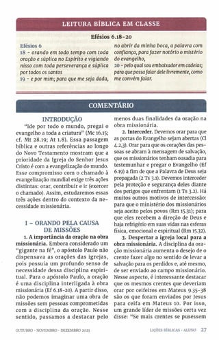 LEITURA BÍBLICA EM CLASSE
Efésios 6.18-20
Efésios 6
18 - oran do em todo tem p o com toda
oração e súplica no E spírito e vigian d o
nisso com toda persevera n ça e súplica
por todos os santos
19 - e por m im ; para que m e seja dada,
no abrir da m inha boca, a palavra com
confiança, para fa ze r notório 0 m istério
do evangelho,
20 - pelo qual sou em baixador em cadeias;
para que possa falar dele livremente, como
m e convém falar.
COMENTÁRIO
INTRODUÇÃO
“Ide por todo o mundo, pregai o
evangelho a toda a criatura” (Mc 16.15;
cf. Mt 28.19; At 1.8). Essa passagem
bíblica e outras referências ao longo
do Novo Testamento mostram que a
prioridade da Igreja do Senhor Jesus
Cristo é com a evangelização do mundo.
Esse compromisso com o chamado à
evangelização mundial exige três ações
distintas: orar, contribuir e ir (exercer
0 chamado). Assim, estudaremos essas
três ações dentro do contexto da ne­
cessidade missionária.
I - ORANDO PELA CAUSA
DE MISSÕES
l. A importância da oração na obra
missionária. Embora considerado um
“gigante na fé”, 0 apóstolo Paulo não
dispensava as orações das igrejas,
pois possuía um profundo senso de
necessidade dessa disciplina espiri­
tual. Para 0 apóstolo Paulo, a oração
é uma disciplina interligada à obra
missionária (Ef 6.18-20). A partir disso,
não podemos imaginar uma obra de
missões sem pessoas comprometidas
com a disciplina da oração. Nesse
sentido, passamos a destacar pelo
OUTUBRO •NOVEMBRO •DEZEMBRO 2023
menos duas finalidades da oração na
obra missionária.
2. Interceder. Devemos orar para que
as portas do Evangelho sejam abertas (Cl
4.2,3). Orar para que os corações das pes­
soas se abram à mensagem de salvação,
que os missionários tenham ousadia para
testemunhar e pregar o Evangelho (Ef
6.19) a fim de que a Palavra de Deus seja
propagada (2 Ts 3.1). Devemos interceder
pela proteção e segurança deles diante
dos perigos que enfrentam (1 Ts 3.2). Há
muitos outros motivos de intercessão:
para que o ministério dos missionários
seja aceito pelos povos (Rm 15.31); para
que eles recebem a direção de Deus e
haja refrigério em suas vidas nas esferas
física, emocional e espiritual (Rm 15.32).
3. Despertar a igreja local para a
obra missionária. A disciplina da ora­
ção missionária aumenta 0 desejo de 0
crente fazer algo no sentido de levar a
salvação para os perdidos e, até mesmo,
de ser enviado ao campo missionário.
Nesse aspecto, é interessante destacar
que os mesmos crentes que deveriam
orar por ceifeiros em Mateus 9 -35-38
são os que foram enviados por Jesus
para ceifa em Mateus 10. Por isso,
um grande líder de missões certa vez
disse: “ Se mais crentes se pusessem
LIÇÕES BÍBLICAS •ALUNO 2 7
 