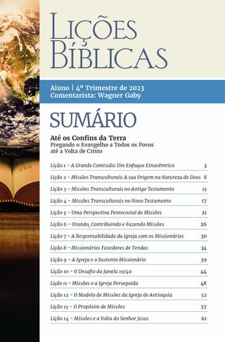 JÇÕES
3ÍBUCAS
A lun o I 4o T rim estre de 2023
C om en tarista: W agn er G aby
SUMARIO
A té os C o n fin s da Terra
Pregando o Evangelho a Todos os Povos
até a Volta de Cristo
Lição 1 - A Grande Comissão: UmEnfoque Etnocêntrico 3
Lição 2 - Missões Transculturais:A sua Origem na Natureza de Deus 8
Lição 3 - Missões Transculturais noAntigo Testamento 13
Lição 4 - Missões Transculturais no Novo Testamento 17
Lição 5 - Uma Perspectiva Pentecostal de Missões 21
Lição 6 - Orando, Contribuindo e Fazendo Missões 26
Lição 7 -A Responsabilidade da Igreja com os Missionários 30
Lição 8 - Missionários Fazedores de Tendas 34
Lição 9 - A Igreja e o Sustento Missionário 39
Lição ío - 0 Desafio daJanela 10/40 44
Lição 11 - Missões e a Igreja Perseguida 48
Lição 12 - 0 Modelo de Missões da Igreja deAntioquia 52
Lição 13-O Propósito de Missões 57
Lição 14 - Missões e a Volta do SenhorJesus 61
 