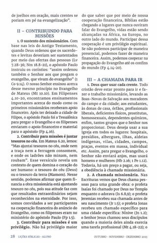 de joelhos em oração, mais crentes se
poriam em pé na evangelização”.
II - CONTRIBUINDO PARA
MISSÕES
1. Osustento dos missionários. Com
base nas leis do Antigo Testamento,
quando Deus ordenou que os sacerdo­
tes e levitas deveríam ser sustentados
por meio das ofertas das pessoas (Lv
7.28-36; Nm 18.8-21), 0 apóstolo Paulo
instruiu os coríntios: “assim ordenou
também 0 Senhor aos que pregam o
evangelho, que vivam do evangelho” (1
Co 9.14). O nosso Senhor ensinou acerca
desse mesmo princípio no Evangelho
de Mateus (Mt 10.10). Em Filipenses
4.10-20, encontramos ensinamentos
importantes acerca do modo como os
primeiros missionários receberam apoio
financeiro. Após ter deixado a cidade de
Filipos, 0apóstolo Paulo foi a Tessalônica
para pregar 0 Evangelho e os filipenses
enviaram 0 apoio financeiro e material
para 0 apóstolo (Fp 4.16).
2. Contribuir para missões é juntar
tesouros no céu. Em Mateus 6.20, lemos:
“Mas ajuntai tesouros no céu, onde nem
a traça nem a ferrugem consomem,
e onde os ladrões não minam, nem
roubam”. Esse versículo revela um
contexto de quem domina 0 coração do
ser humano: 0 tesouro do céu (Deus)
ou o tesouro da terra (Mamom). Nesse
sentido, podemos afirmar que quem fi­
nancia a obra missionária está ajuntando
tesouro no céu, pois sua atitude faz com
que resultados extraordinários sejam
reconhecidos na eternidade. Por isso,
somos convidados a ser participantes
na cooperação financeira do anúncio do
Evangelho, como os filipenses eram no
ministério do apóstolo Paulo (Fp 1.5).
3. Contribuir para missões é um
privilégio. Não há privilégio maior
28 LIÇÕES BÍBLICAS •ALUNO
do que saber que por meio de nossa
cooperação financeira, Bíblias estão
chegando a lugares que nunca ouviram
falar do Evangelho, vidas estão sendo
alcançadas na África, na Europa, no
outro lado do mundo. Participar dessa
cooperação é um privilégio espiritual.
Se não podemos participar de maneira
presencial, podemos fazer de maneira
financeira. Assim, podemos cooperar na
propagação do Evangelho até os confins
do mundo (Fp 4.14-20).
III - A CHAMADA PARA IR
1. Deus quer usar cada crente. Todo
cristão deve estar pronto para ir e fa­
zer o trabalho missionário, levando as
Boas-Novas de Salvação aos moradores
do campo e da cidade; aos estudantes,
às donas de casa, órfãos, profissionais
liberais, deficientes físicos, prostitutas,
homossexuais, dependentes químicos,
enfim, tantos grupos que 0 Senhor nos
proporcionar. Deus deseja usar a sua
Igreja em todos os lugares: hospitais,
presídios, albergues, ilhas, aldeias
indígenas, vilas, cidades, campos,
praças, eventos em massa, individual
etc. Assim, para pregar o Evangelho, 0
Senhor não enviará anjos, mas usará
homens e mulheres (Hb 2.16; l Pe 1.12).
Todavia, há um preço a pagar, ou seja,
a obediência à chamada missionária.
2. A chamada missionária. Nas
Escrituras vemos que Deus chama pes­
soas para uma grande obra: 0 profeta
Isaías foi chamado por Deus no Templo
enquanto 0 adorava (Is 6.8,9); 0 profeta
Jeremias recebeu sua chamada antes de
seu nascimento (Jr 1.5); 0 profeta Jonas
recebeu um chamado específico para
uma cidade específica: Nínive (Jn 1.2);
0 Senhor Jesus chamou seus discípulos
quando a maioria deles ainda exercia
uma tarefa profissional (Mt 4.18-22); 0
OUTUBRO •NOVEMBRO ■DEZEMBRO 2023
 