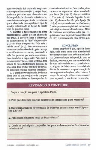 apóstolo Paulo foi chamado enquanto
viajava para Damasco (At 9.19-31). Aqui,
podemos perceber que não existe um
único padrão de chamada missionária,
mas é de suma importância reconhecer
que a chamada para qualquer tipo de
serviço relacionado ao Reino de Cristo
vem do próprio Deus.
3. Caráter e testemunho na obra
m issionária. Além de ser chamado
por Deus, é preciso fazer a diferença
no cumprimento do “Ide” de Jesus (Mt
5.13-16). Note a expressão: “Vós sois 0
sal da terra” (v.13). Essa sentença nos
remete ao caráter do cristão, pois carrega
0 sentido de trazer sabor, marcando a
vida das pessoas por meio das nossas.
Note também a expressão: “Vós sois a
luz do mundo” (v.14). Essa sentença traz
a ideia do nosso testemunho pessoal, ou
seja, a luz deve brilhar em meio às trevas,
no contexto em que estamos inseridos.
4. Operfil do vocacionado. Podemos
dizer que há um conjunto de compe­
tências necessárias ao desempenho do
chamado missionário. Dentre elas, des­
tacamos as seguintes: a) ser escolhido
por Deus (At 9.15); b) não ser neófitos
(1 Tm 3.6); c) cheio do Espírito Santo
(At 1.8); d) reconhecido pela Igreja (At
1.21); e) ser aprovado nas tarefas locais;
f) estar preparado espiritual, intelectual,
psicológica e transculturalmente. Além
de testados, cumpridores dos pré-re­
quisitos acima, dependendo de Deus (2
Co 12.7) e perseverando nEle (2 Tm 4.2).
CONCLUSÃO
Nosso propósito é que, a partir desta
lição, cada aluno tome uma atitude de fé
e se comprometa com a obra missioná­
ria. Que se coloque à disposição para se
dedicar, ao menos, em uma modalidade
da obra missionária: orar, contribuir ou
ir. A Igreja de Cristo tem a incumbência
divina de perseverar na proclamação da
mensagem de salvação a toda criatura. É
tempo de salvação e Deus conta conosco
para expandir 0 seu Reino no mundo.
REVISANDO O CONTEÚDO
1. O que a oração era para o apóstolo Paulo?
2. Pelo que devemos orar no contexto de intercessão para Missões?
3. Que ensinamentos no contexto de Missões encontramos em Filipen-
ses 4.10-20?
4. Para quem devemos levar as Boas-Novas?
5. Quais as principais competências para 0 desempenho do chamado
missionário?
OUTUBRO •NOVEMBRO •DEZEMBRO 2023 LIÇÕES BÍBLICAS ■ALUNO 2 9
 