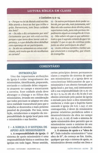 LEITURA BÍBLICA EM CLASSE
1 Coríntios 9.9-14
9 - Porque na lei de Moisés está escrito:
Não atarás a boca ao boi que trilha 0
grão. Porventura, tem Deus cuidado
dos bois?
10 - Ou não 0 diz certamente por nós?
Certamente que por nós está escrito;
porque 0 que lavra deve lavrar com es­
perança, e 0que debulha deve debulhar
com esperança de ser participante.
11 - Se nós vos semeamos as coisas espi­
rituais, será muito que de vós recolhamos
as carnais?
12 - Se outros participam deste poderso­
brevós, porque não, maisjustamente, nós?
Mas nós não usamos deste direito; antes,
suportamos tudo, para não pormos im­
pedimento algum ao evangelho de Cristo.
13 - Não sabeis vós que os que adminis­
tram 0que é sagrado comem do que é do
templo? E que os que de contínuo estão
junto ao altar participam do altar?
14 - Assim ordenou também 0Senhoraos
que anunciam 0 evangelho, que vivam
do evangelho.
COMENTÁRIO
INTRODUÇÃO
Uma das importantes atribuições
da Igreja é cuidar integralmente dos
missionários, identificando, preparando,
enviando e cuidando deles enquan­
to atuarem no campo e encerrarem
a carreira. Esse cuidado ainda deve
abranger o cônjuge e os filhos dos
missionários, levando em consideração
que todos precisam se adaptar em uma
nova realidade transcultural para que 0
trabalho se desenvolva 0 mais próximo
possível do planejado. Por isso, nesta
lição, estudaremos a respeito da res­
ponsabilidade da igreja local para com
o missionário e sua família.
I - A IGREJA E O SISTEMA DE
APOIO AOS MISSIONÁRIOS
l. A responsabilidade da igreja. O
sistema de apoio missionário é uma
responsabilidade básica e contínua das
igrejas em todo lugar. Nesse sentido,
certos princípios devem permanecer
claros a respeito do sistema de apoio
aos missionários: a) a igreja deve se
conscientizar biblicamente de que 0
missionário é um obreiro formado pela
igreja local e, por isso, está inteiramente
sob a sua responsabilidade (At 11.19-26;
At 13.1-5; 14.25-28; 16.1-8); b) ele é um
obreiro orientado pelo pastor da igreja
e enviado para fazer a obra missionária
conforme a visão que o Espírito Santo
concede à igreja (At 6.6; 1.24); c) em
contrapartida, é dever do missionário
prestar relatórios periódicos sobre 0
desenvolvimento da obra no campo
(At 15.4,12; 21.19); d) todo 0 sistema de
apoio missionário deve permitir que os
missionários usem 0 máximo de seu
tempo e energia no trabalho de missões.
2. O sistema de apoio e a “obra de
fé”. Todo trabalho missionário é “uma
obra de fé”, do começo ao fim. Então,
qualquer que seja o sistema de apoio, os
missionários devem confiar em Deus e
OUTUBRO •NOVEMBRO •DEZEMBRO 2023 LIÇÕES BÍBLICAS •ALUNO 3 1
 