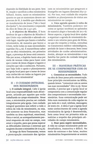 depender da fidelidade do seu povo. Sem
fé, oração e sacrifício a obra missionária
falhará. Assim, tanto os missionários
quanto os que os sustentam devem ser
pessoas de fé, à medida que obedecem
ao mandamento de Jesus (“Ide e fazei
discípulos”), há crescimento e expansão
da obra de Deus (At 2.42-46).
3. O objetivo de Missões. É bom
lembrar de que 0 objetivo de Missões é
que Cristo seja conhecido e adorado em
todo lugar. Aqueles que fazem 0trabalho
missionário, de maneira que honre a
Cristo, terão todas as suas necessidades
supridas (Fp 4.19). É maravilhoso saber
que na obra missionária, em primeiro
lugar, a presença de Jesus está conosco.
Não por acaso, 0 Espírito Santo atua por
meio de nossas vidas para fazer com
que 0 nome de Jesus chegue a lugares e
corações que não 0 conhecem. Portanto,
que haja todo 0 apoio e planejamento
na igreja local para que 0 nome de Jesus
seja conhecido em todos os lugares por
meio da obra missionária!
II - O CUIDADO INTEGRAL
DOS MISSIONÁRIOS
1. O cuidado integral. Cabe à igreja
local uma responsabilidade mais abran­
gente, zelando por aqueles que estão
trabalhando no campo missionário. Nesse
caso, o missionário precisa ser cuidado
integralmente pela igreja. Com cuidado
integral queremos nos referir a toda a
esfera da vida do missionário, ou seja,
não somente na área financeira, mas
também na área espiritual, emocional,
física e social, ao acompanhamento pas­
toral enquanto ele está no campo, com
amor e respeito, para que possa superar
as dificuldades internas e externas que
surgirem durante 0ministério (At 17.14,15).
Ao longo do Novo Testamento, vemos
a preocupação constante das igrejas
com os missionários que pregavam o
Evangelho em lugares distantes (Fp 1.3-
11). Por isso, esse cuidado diz respeito
também ao planejamento de visitas aos
missionários no campo.
2. Uma agenda quanto à volta do
missionário. Também podemos ver
como as igrejas recebiam os apóstolos
de maneira alegre e honrada (At 20.1-6).
Nesse aspecto, a igreja local deve ajudar
a organizar a agenda do missionário du­
rante 0 seu retorno para gozo de férias,
no que diz respeito a visitas, consultas
ou tratamentos médico-odontológicos,
período de lazer e descanso, bem como
atividades de cunho administrativo.
Assim, abraçar os missionários e sua
família faz parte do cuidado integral
dos missionários.
III - MANEIRAS PRÁTICAS
DE SE COMPROMETER COM OS
MISSIONÁRIOS
1. Comunicar as necessidades. Tudo
na obra de Deus passa pela comunicação.
Esse princípio encontramos na Bíblia,
quando lemos: “comunicai com os santos
nas suas necessidades” (Rm 12.13). Nesse
sentido, é preciso que a igreja local se
comprometa com a comunicação regular
dos compromissos e necessidades mis­
sionárias. Essa comunicação pode ser
feita num momento do culto regular ou
por meio de e-mail, telefone, mensagens
de texto etc. A ideia é que a igreja local
tome conhecimento de como a agenda
missionária da igreja é desenvolvida,
bem como levar em primeira mão as
notícias a respeito das principais ati­
vidades do campo missionário.
2. Doar para suprir necessidades.
A vida no campo missionário pode ser
desafiadora, exaustiva e difícil. No
meio do estresse e das lutas, muitos
missionários frequentemente se sentem
32 LIÇÕES BÍBLICAS •ALUNO OUTUBRO ■NOVEMBRO •DEZEMBRO 2023
 