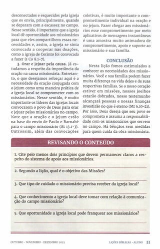 desconectados e esquecidos pela igreja
que os envia, principalmente, quando
se deparam com a escassez no campo.
Nesse sentido, é importante que a igreja
local dê oportunidade aos missionários
para que eles compartilhem essas ne­
cessidades e, assim, a igreja se sinta
convocada a cooperar nas doações,
como a igreja de Corinto foi convocada
a fazer (1 Co 8.1-7).
3. Orar e jejuar pela causa. Já es­
tudamos a respeito da importância da
oração na causa missionária. Entretan­
to, 0 que desejamos reforçar aqui é a
necessidade da oração conjugada com
o jejum como uma maneira prática de
a igreja local se comprometer com os
missionários. Nesse sentido, é muito
importante os líderes das igrejas locais
convocarem 0 povo de Deus para orar
e jejuar pelos missionários no campo.
Note que a oração e o jejum estão
na base do envio de Paulo e Barnabé
para o campo missionário (At 13.1-3).
Outrossim, além das convocações
coletivas, é muito importante o com­
prometimento individual na oração e
no jejum. Fazer chegar aos missioná­
rios esse comprometimento por meio
aplicativos de mensagens instantâneas
é uma amostra muito animadora de
comprometimento, apoio e suporte ao
missionário e sua família.
CONCLUSÃO
Nesta lição fomos estimulados a
conhecer as necessidades dos missio­
nários. Você e sua família podem fazer
muita diferença na vida deles e de suas
respectivas famílias. Se o nosso coração
estiver em missões, nossos joelhos
estarão dobrados, nosso testemunho
alcançará pessoas e nossas finanças
investirão no que é eterno (Mt 6.19-21).
Por isso, Deus deseja que seu povo se
comprometa e assuma a responsabili­
dade com os missionários que servem
no campo. Há bênçãos sem medidas
para quem cuida da obra missionária.
REVISANDO O CONTEÚDO
1. Cite pelo menos dois princípios que devem permanecer claros a res­
peito do sistema de apoio aos missionários.
2. Segundo a lição, qual é 0 objetivo das Missões?
3. Que tipo de cuidado 0 missionário precisa receber da igreja local?
4. Que conhecimento a igreja local deve tomar com relação à comunica­
ção do campo missionário?
5. Que oportunidade a igreja local pode franquear aos missionários?
OUTUBRO •NOVEMBRO •DEZEMBRO 2023 LIÇÕES BÍBLICAS •ALUNO 3 3
 