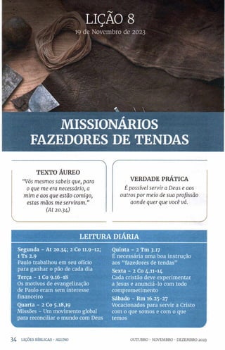 LIÇÃO 8
19 de Novembro de 2023
MISSIONÁRIOS
FAZEDORES DE TENDAS
"  r
TEXTO ÁUREO
VERDADE PRÁTICA
“ Vós m esm o s sa b eis qu e, para
0 q u e m e era n ecessário, a £ p o ssível servir a D eu s e aos
m im e aos q u e estã o com igo, outros p or m eio d e sua p ro fissã o
esta s m ã o s m e serv ira m .” a o n d e q u er q u e v o cê vá.
(A t 20 .34)
J
LEITURA DIÁRIA
Segunda - At 20.34; 2 Co 11.9-12;
l Ts 2.9
Paulo trabalhou em seu ofício
para ganhar o pão de cada dia
Terça - 1 Co 9.16-18
Os motivos de evangelização
de Paulo eram sem interesse
financeiro
Quarta - 2 Co 5.18,19
Missões - Um movimento global
para reconciliar 0 mundo com Deus
Quinta - 2 Tm 3.17
É necessária uma boa instrução
aos “fazedores de tendas”
Sexta - 2 Co 4.11-14
Cada cristão deve experimentar
a Jesus e anunciá-lo com todo
comprometimento
Sábado - Rm 16.25-27
Vocacionados para servir a Cristo
com 0 que somos e com 0 que
temos
3 4 LIÇÕES b íb l ic a s •ALUNO OUTUBRO •NOVEMBRO •DEZEMBRO 2023
 