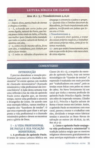 LEITURA BÍBLICA EM CLASSE
Atos 18.1-5; 1 Tessalonicenses 4.11,12
Atos 18
1 - Depois disto, partiu Paulo de Atenas
e chegou a Corinto.
2 - E, achando um certo judeu por
nomeÁquila, natural do Ponto, que ha­
via pouco tinha vindo da Itália, e Priscila,
sua mulher (pois Cláudio tinha mandado
que todos osjudeus saíssem de Roma), se
ajuntou com eles,
3 - e, como era do mesmo ofício, ficou
com eles, e trabalhava; pois tinham por
ofíciofazer tendas.
4 - E todos os sábados disputava na
sinagoga e convencia ajudeus e gregos.
5 - Quando Silas e Timóteo desceram da
Macedônia,foi Paulo impulsionado pela
palavra, testificando aosjudeus que Je­
sus era 0Cristo.
I Tessalonicenses 4
II - e procureis viver quietos, e tratar
dos vossos próprios negócios, e trabalhar
com vossas próprias mãos, comojá vo-lo
temos mandado;
12 - para que andeis honestamente para
com os que estão defora e não necessiteis
de coisa alguma.
CO M EN TÁR IO
INTRODUÇÃO
É preciso abandonar a vocação pro­
fissional para exercer o chamado mis­
sionário? Só existe apenas um modelo
de chamado missionário? Chamado
missionário e vida profissional são irre-
conciliáveis? A lição desta semana traz
uma reflexão à luz da vida do apóstolo
Paulo como alguém que, ao mesmo
tempo, exerce uma profissão e anuncia
0 Evangelho de Cristo. De acordo com
esse exemplo bíblico, vamos meditar a
respeito dos “fazedores de tendas”. O
que essa expressão quer dizer e até que
ponto a vida profissional e 0 chamado
missionário podem e devem se encontrar
para a glória de Deus.
I - A VIDA PROFISSIONAL
DE PAULO E SUA VOCAÇÃO
MINISTERIAL
1. A profissão do apóstolo Paulo.
O texto de nossa Leitura Bíblica em
OUTUBRO ■NOVEMBRO •DEZEMBRO 2023
Classe (At 18.1-5), a respeito do exem­
plo do apóstolo Paulo, traz um termo
missiológico de “fazedor de tendas”. A
expressão é traduzida com mais precisão
por “trabalhadores em couro”, pois as
tendas eram feitas com pelos ou couro
de cabra. No Novo Testamento há um
casal que tinha a mesma profissão do
apóstolo Paulo: Priscila e Áquila. Devido
um edito do imperado romano, Cláudio
(49 d.C), Priscila e Áquila saíram de
Roma e foram morar em Corinto. Assim,
o apóstolo Paulo se encontrou com esse
casal, passou a morar e a trabalhar com
eles, dividindo 0 tempo entre fabricar
tendas e anunciar as Boas-Novas de
salvação ao outros (At 18.18,19, 24-26;
Rm 16.3-5).
2. Como o apóstolo Paulo conjuga­
va vida profissional e ministerial? A
tradição judaica exigia que os mestres
religiosos oferecessem gratuitamente os
seus serviços espirituais e cada rabino
LIÇÕES BÍBLICAS •ALUNO 3 5
 