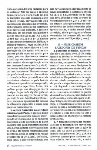 tinha que aprender uma profissão para
se sustentar. Não por acaso, o apóstolo
Paulo era fariseu e fora criado aos pés
de Gamaliel, mas não esqueceu a arte
de fazer tendas, provavelmente uma
profissão que aprendera na juventude.
Embora tivesse direito de ser sustentado
pelas igrejas que plantara, o apóstolo
trabalhou em seu ofício para ganhar o
pão de cada dia (At 20.34; 1 Co 9.12; 2
Co 11.9-12; 1 Ts 2.9; 2 Ts 3.7- 9). Em um
de seus muitos comentários bíblicos, 0
teólogo pentecostal Myer Pearlman diz
que o apóstolo Paulo adotava a firme
resolução de não aceitar ofertas das
pessoas que ele procurava ganhar para
Cristo, pois seu objetivo era merecer
a confiança do povo e comprovar que
seus motivos de evangelização eram
sem interesse financeiro (1 Co 9.16-18).
Outrossim, Priscila e Áquila constituem
um caso interessante. Eles mostram que
um profissional, mesmo não sentindo
o chamado de Deus para dedicar a vida
toda à obra missionária, pode fazê-lo
valiosamente por determinado período,
em momentos específicos. Assim, eles
podiam pregar nas sinagogas ou em
qualquer lugar onde alguém pudesse
escutar sua mensagem. Dessa forma,
por meio de suas habilidades profissio­
nais, podiam se aproximar das pessoas
de diferentes segmentos e serem seus
próprios mantenedores.
3. A ética financeira na atividade
missionária de Paulo. O apóstolo Paulo
considerava 0 costume judaico, incor­
porado ao Cristianismo, de os ministros
receberem ajuda econômica da parte
daqueles para quem ministravam como
uma norma legítima e correta aos olhos
de Deus, e até mesmo recomendada nas
Escrituras, desde os tempos do Antigo
Testamento (1 Co 9.i2ss). Inclusive,
mais tarde, 0 apóstolo reconheceu que
não havia ensinado adequadamente os
novos convertidos a sustentar a obra (2
Co 12.13; Gl 6.6), privando-os do fruto
que devia abundar à conta de quem dá
voluntariamente (Fp 4.17; 2 Co 11.7-12).
No entanto, Paulo geralmente não acei­
tava ofertas em dinheiro enviadas pelas
igrejas cristãs, e muito menos ainda
as exigia, ainda que algumas ofertas
voluntárias lhe tivessem sido enviadas
pelos crentes de Filipos (Fp 4.10-12).
II - MISSIONÁRIOS
FAZEDORES DE TENDAS
1. Fazedores de tendas. Fazer ten­
das não é uma ideia nova. É tão antiga
quanto às Escrituras, conforme estu­
damos em Atos 18. Assim, no contexto
de Missões, a expressão “fazedores de
tendas” tem a ver com discípulos de
Jesus, chamados e comissionados pela
sua Igreja, para usarem dons, talentos
e habilidades profissionais no campo
missionário. São profissionais de negó­
cios em missão que operam em regiões
de grande antagonismo à mensagem
cristã. Segundo os missiólogos, por
muitos anos, 0 entendimento e a forma
de fazer missões consistiam na prática
de abandonar a vida secular (trabalhos
profissionais, estudos etc.) para se de­
dicar integralmente à obra missionária.
Hoje, o entendimento tornou-se mais
amplo, ou seja, é perfeitamente possível
ser um profissional, ou empreendedor,
e realizar a obra missionária sem a
necessidade de abandonar a carreira
profissional.
2. A força missionária no mundo.
Missões se tornaram um movimento
global que começou com a ação de
Deus, pela sua graça, para reconciliar 0
mundo consigo mesmo (2 Co 5.18,19) e
Ele conta conosco para continuar com
essa missão. Nesse sentido, a maior
3 6 LIÇÕES BÍBLICAS •ALUNO OUTUBRO •NOVEMBRO •DEZEMBRO 2023
 