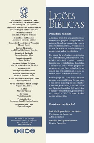CMD
Presidente da Convenção Geral
das Assembléias de Deus no Brasil
José Wellington Costa Junior
Presidente do Conselho Administrativo
José Wellington Bezerra da Costa
Diretor Executivo
Ronaldo Rodrigues de Souza
Gerente de Publicações
Alexandre Claudino Coelho
Consultor Doutrinário e Teológico
Elienai Cabral
Gerente Financeiro
Josafá Franklin Santos Bomfim
Gerente de Produção
Jarbas Ramires Silva
Gerente Comercial
Cícero da Silva
Gerente da Rede de Lojas
João Batista Guilherme da Silva
Gerente de TI
Rodrigo Sobral Fernandes
Gerente de Comunicação
Leandro Souza da Silva
Chefe do Setor de Educação Cristã
Marcelo Oliveira
Chefe do Setor de Arte & Design
Wagner de Almeida
Editor
Marcelo Oliveira
Revisora
Verônica Araújo
Projeto Gráfico
Leonardo Engel | Marlon Soares
Diagramação e Capa
Leonardo Engel
Av. Brasil, 34.401 - Bangu
Rio de Janeiro - RJ - Cep 21852-002
Tel.: (21) 2406-7373
www.cpad.com.br
llÇÕES
3ÍBUCAS
Prezado(a) aluno(a),
A Igreja de Cristo tem uma grande missão
neste mundo: pregar o Evangelho a toda a
criatura. Na prática, essa missão envolve
missões transculturais, evangelização
local e formação de missionários para
desenvolver a obra missionária.
Por causa da urgência dessa missão e
sua ênfase bíblica, estudaremos o tema
da obra missionária neste trimestre,
fazendo uma revisão bíblica e doutrinária
a respeito do tema. Nosso propósito é
demonstrar que fazer missões é uma
ordem que tem origem no coração de
Deus e de sua natureza missionária.
Como Igreja de Cristo nesse mundo,
temos a responsabilidade de continuar
o ministério iniciado pelo nosso Senhor
e Salvador, Jesus Cristo, conforme o livro
dos Atos dos Apóstolos. Sob a direção e
o poder do Espírito Santo, perseveremos
em cumprir o “ Ide” de nosso Senhor
nestes últimos dias!
Um trimestre de bênçãos!
JoséWellington Bezerra da Costa
Presidente do Conselho
Administrativo
Ronaldo Rodrigues de Souza
Diretor Executivo
 