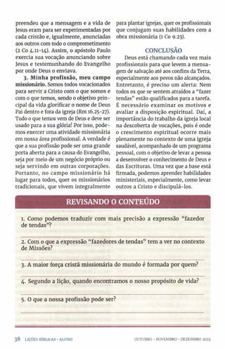 preendeu que a mensagem e a vida de
Jesus eram para ser experimentadas por
cada cristão e, igualmente, anunciadas
aos outros com todo o comprometimento
(2 Co 4.11-14). Assim, o apóstolo Paulo
exercia sua vocação anunciando sobre
Jesus e testemunhando do Evangelho
por onde Deus 0 enviava.
3. Minha profissão, meu campo
missionário. Somos todos vocacionados
para servir a Cristo com 0 que somos e
com o que temos, sendo 0objetivo prin­
cipal da vida glorificar 0 nome de Deus
Pai dentro e fora da igreja (Rm 16.25-27).
Tudo 0que temos vem de Deus e deve ser
usado para a sua glória! Por isso, pode­
mos exercer uma atividade missionária
em nossa área profissional. A verdade é
que a sua profissão pode ser uma grande
porta aberta para a causa do Evangelho,
seja por meio de um negócio próprio ou
seja servindo em outras corporações.
Portanto, no campo missionário há
lugar para todos, quer os missionários
tradicionais, que vivem integralmente
para plantar igrejas, quer os profissionais
que conjugam suas habilidades com a
obra missionária (1 Co 9.23).
CONCLUSÃO
Deus está chamando cada vez mais
profissionais para que levem a mensa­
gem de salvação até aos confins da Terra,
especialmente aos povos não alcançados.
Entretanto, é preciso um alerta: Nem
todos os que se sentem atraídos a “fazer
tendas” estão qualificados para a tarefa.
É necessário examinar os motivos e
avaliar a disposição espiritual. Daí, a
importância do trabalho da igreja local
na descoberta de vocações, pois é onde
0 crescimento espiritual ocorre mais
plenamente no contexto de uma igreja
saudável, acompanhado de um programa
pessoal, com o objetivo de levar a pessoa
a desenvolver 0 conhecimento de Deus e
das Escrituras. Uma vez que a base está
firmada, podemos aprender habilidades
ministeriais, especialmente, como levar
outros a Cristo e discipulá-los.
REVISANDO O CONTEÚDO
1. Como podemos traduzir com mais precisão a expressão “ fazedor
de tendas”?
2. Com 0 que a expressão “fazedores de tendas” tem a ver no contexto
de Missões?
3. A maior força cristã missionária do mundo é formada por quem?
4. Segundo a lição, quando encontramos 0 nosso propósito de vida?
5. O que a nossa profissão pode ser?
38 LIÇÕES BÍBLICAS •ALUNO OUTUBRO •NOVEMBRO ■DEZEMBRO 2023
 