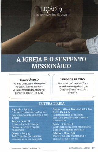 LIÇAO 9
26 de Novembro de 2023
A IGREJA E O SUSTENTO
MISSIONÁRIO
LE ITU R A DIÁRIA
Segunda - Fp 4.15 Quinta - Gl 6.6; Rm 15.25-28; 1 Tm
0 sustento missionário deve ser 5.18; l Co 9 -9-1 4
executado voluntariamente e com Compreendendo de maneira
alegria plena a importância do sustento
Terça - Lc 14.28 missionário
A importância de planejar Sexta - 2 Co 9.6-8
financeiramente 0 projeto Contribuir para a obra missionária
missionário é um investimento espiritual
Quarta - Mt 5.37 Sábado - Mt 6.20,21
Tudo 0 que foi previamente Investir na obra missionária é
acordado deve ser cumprido ajuntar tesouros no céu
1
TEXTO ÁUREO
“O meu Deus, segundo as suas
riquezas, suprirá todas as
vossas necessidades em glória,
por Cristo Jesus.” (Fp 4.19)
VERDADE PRÁTICA
Osustento missionário é um
investimento espiritual que
Deus credita na conta dos
doadores.
y
OUTUBRO •NOVEMBRO •DEZEMBRO 2023 LIÇÕES BÍBLICAS •ALUNO 39
 