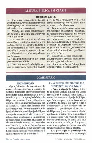 LEITURA BÍBLICA EM CLASSE
Filipenses 4.10-20
10 - Ora, muito me regozijei no Senhor
por,finalmente, reviveravossa lembrança
de mim; poisjá vos tínheis lembrado, mas
não tínheis tido oportunidade.
11 - Não digo isto como por necessida­
de, porque já aprendí a contentar-me
com 0que tenho.
12 - Sei estar abatido e sei também ter
abundância; em toda a maneira e em
todas as coisas, estou instruído, tanto a
terfartura como a terfome, tanto a ter
abundância como apadecer necessidade.
13 - Posso todas as coisas naquele que
mefortalece.
14 - Todavia, fizestes bem em tomar
parte na minha aflição.
15 - Ebemsabeis tambémvós, ófilipenses,
que, no princípio do evangelho, quando
parti da Macedônia, nenhuma igreja
comunicou comigo com respeito a dar e
a receber, senão vós somente.
16 - Porque também, uma e outra vez,
me mandastes 0necessário aTessalônica.
17 - Não queprocuredádivas, masprocuro
0fruto que aumente a vossa conta.
18 - Mas bastante tenho recebido e
tenho abundância; cheio estou, depois
que recebi de Epafrodito 0 que da vos­
sa parte me foi enviado, como cheiro
de suavidade e sacrifício agradável e
aprazível a Deus.
19 -O meu Deus, segundo as suas rique­
zas, suprirá todas as vossas necessidades
em glória, por CristoJesus.
20 - Ora, a nosso Deus e Pai seja dada
glória para todo 0sempre. Amém!
COMENTÁRIO
INTRODUÇÃO
O propósito desta lição é estudar, de
maneira bem específica, a respeito do
sustento financeiro da obra missionária
no cenário atual. Iniciaremos o nosso
estudo a partir da porção bíblica de
Filipenses 4.10-20. Em seguida, desta­
caremos alguns princípios básicos à luz
de filipenses. Finalmente, faremos uma
comparação entre 0 entendimento da
igreja de Corinto e o da igreja de Filipos
a respeito da consciência do sustento
missionário, enfatizando a importância
de reconhecer o sustento financeiro da
obra missionária como um dever dos
membros da igreja local. Que tenhamos
0 perfeito entendimento de que investir
financeiramente na obra missionária é
ajuntar tesouros na eternidade!
4 0 LIÇÕES BÍBLICAS •ALUNO
I - A IGREJA DE FILIPOS E O
SUSTENTO MISSIONÁRIO
1. Paulo e a igreja de Filipos. O tex­
to de nossa Leitura Bíblica em Classe
mostra que o apóstolo Paulo aceitou a
oferta dos crentes da igreja de Filipos,
que foi entregue voluntariamente ao
apóstolo, de modo que serviu para 0
seu sustento. De fato, o apóstolo era um
missionário que vivia por fé. No trecho
de Filipenses 4.10-20 vemos um obreiro
que havia experimentado a abundância
e a escassez na vida. Quando estava a
serviço do Sinédrio, ele tinha uma vida
mais abastada; quando, porém, passou
a ser um seguidor de Jesus, sua vida
financeira não foi mais a mesma.
2. O privilégio de participar do
sustento missionário. À luz do exemplo
OUTUBRO •NOVEMBRO ■DEZEMBRO 2023
 