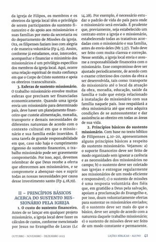 da igreja de Filipos, os membros e os
obreiros da igreja local têm o privilégio
de serem participantes do sustento fi­
nanceiro e do apoio aos missionários e
suas famílias por meio da secretaria ou
do departamento de Missões da igreja.
Ora, os filipenses faziam isso com alegria
e de maneira voluntária (Fp 4.15). Assim,
conforme já estudamos, orar, interceder,
acompanhar e financiar o ministério dos
missionários é um privilégio específico
dos membros da igreja local. Aqui, ocorre
uma relação espiritual de muita confiança
em que 0Corpo de Cristo sustenta e apoia
os obreiros transculturais.
3. Esferas de sustento missionário.
O trabalho missionário envolve muitas
esferas que precisam ser financiadas
economicamente. Quando uma igreja
envia um missionário para determinado
país, deve haver um planejamento finan­
ceiro que custeie alimentação, moradia,
transporte e demais necessidades de
diferentes naturezas de acordo com o
contexto cultural em que o m issio­
nário e sua família estão inseridos. É
uma tarefa de grande responsabilidade
em que, caso não haja 0 cumprimento
rigoroso do sustento financeiro, o tra­
balho missionário pode ser gravemente
comprometido. Por isso, aqui, devemos
relembrar de que Deus recebe a oferta
que oferecemos aos missionários, e se
compromete a abençoar-nos e suprir
todas as nossas necessidades por causa
desse investimento santo (Fp 4.18,19).
II - PRINCÍPIOS BÁSICOS
ACERCA DO SUSTENTO M IS­
SIONÁRIO PELA IGREJA
l. O custo do sustento financeiro.
Antes de se lançar em qualquer projeto
missionário, a igreja local deve fazer os
cálculos de custos, conforme mencionado
por Jesus no Evangelho de Lucas (Lc
14.28). Por exemplo, é necessário estu­
dar 0 padrão de vida do país para onde
0 missionário será enviado. É prudente
que, previamente, seja estabelecido um
contrato entre a igreja e 0 missionário,
estabelecendo todas as tratativas acor­
dadas com o missionário e sua família,
antes do envio deles (Mt 5.37). Tudo deve
ser feito com muita clareza e correção.
Nesse sentido, a igreja local envia e assu­
me a responsabilidade financeira com 0
missionário. Esse compromisso deve ser
ajustado periodicamente, de acordo com
0 exame criterioso dos custos da obra a
ser desenvolvida, tais como: transporte
do missionário até o local da atuação
da obra, moradia, educação, saúde da
família e tudo que esteja relacionado
à instalação do missionário com sua
família naquele país. Isso respaldará a
obra missionária até que esta adquira
condições de se autossustentar e dar
assistência ao obreiro em todas as áreas
de sua vida.
2. Princípios básicos do sustento
missionário. Com base no texto bíblico
de Filipenses 4.10-20, apresentamos
alguns princípios básicos a respeito
do sustento missionário. Vejamos: a)
0 suporte financeiro deve ser feito de
modo organizado sem ignorar a carência
e as necessidades dos missionários no
campo; b) o sustento deve ser coletado
nas igrejas e entregue regularmente
aos missionários de um modo eficiente
e responsável; c) o sustento de missões
é uma resposta voluntária dos fiéis
que, em gratidão a Deus pela salvação,
apoiam a proclamação do Evangelho e,
por isso, doam voluntariamente ofertas
para sustentar os missionários enviados;
d) o sustento deve ser mais do que o
básico, deve ser amplo de acordo com a
natureza daquele trabalho missionário;
e) o sustento de missões deve ser feito
de um modo constante e permanente.
OUTUBRO •NOVEMBRO •DEZEMBRO 2023 LIÇÕES BÍBLICAS •ALUNO 4 1
 